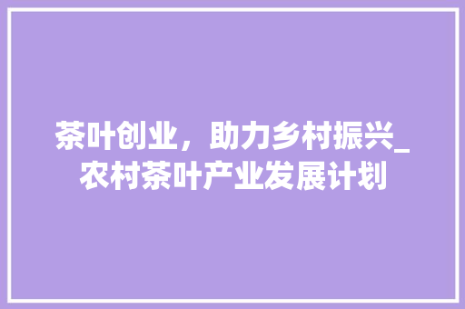 茶叶创业，助力乡村振兴_农村茶叶产业发展计划