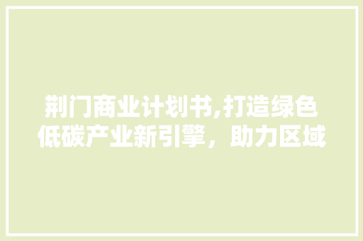 荆门商业计划书,打造绿色低碳产业新引擎，助力区域经济腾飞