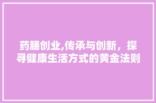 药膳创业,传承与创新，探寻健康生活方式的黄金法则