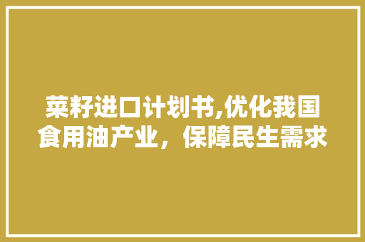 菜籽进口计划书,优化我国食用油产业，保障民生需求