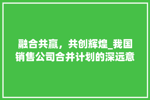 融合共赢，共创辉煌_我国销售公司合并计划的深远意义