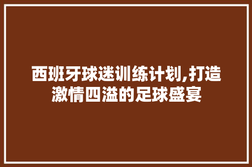 西班牙球迷训练计划,打造激情四溢的足球盛宴