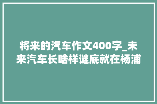 将来的汽车作文400字_未来汽车长啥样谜底就在杨浦滨江 论文范文