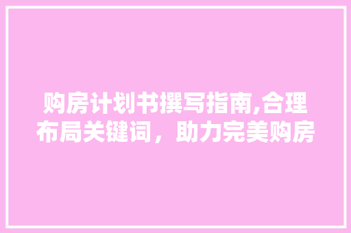 购房计划书撰写指南,合理布局关键词，助力完美购房决策