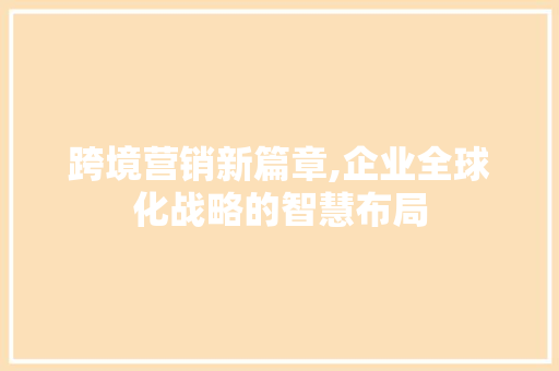 跨境营销新篇章,企业全球化战略的智慧布局