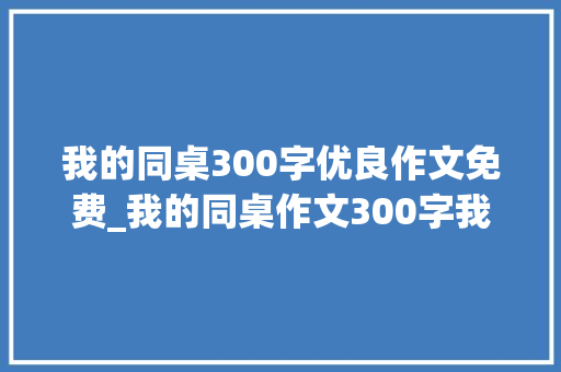 我的同桌300字优良作文免费_我的同桌作文300字我的同桌作文200字优秀范文大年夜全精选6篇 申请书范文