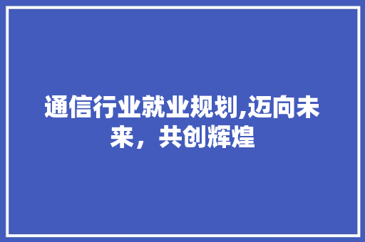 通信行业就业规划,迈向未来，共创辉煌