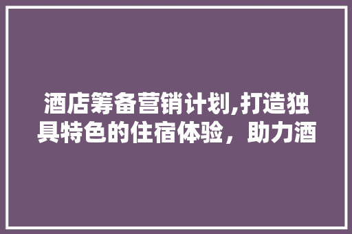 酒店筹备营销计划,打造独具特色的住宿体验，助力酒店业蓬勃发展