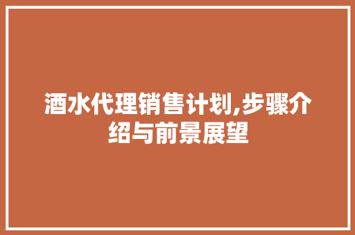 酒水代理销售计划,步骤介绍与前景展望