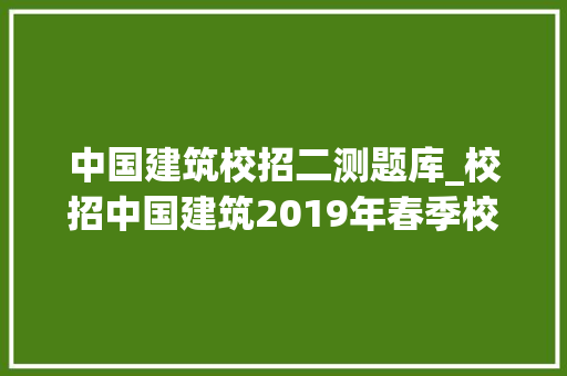 中国建筑校招二测题库_校招中国建筑2019年春季校园招聘周全开启