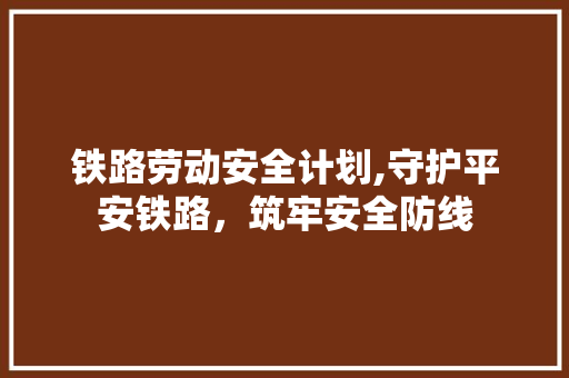 铁路劳动安全计划,守护平安铁路，筑牢安全防线