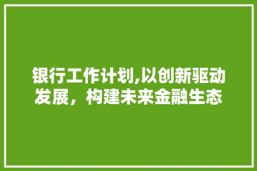 银行工作计划,以创新驱动发展，构建未来金融生态