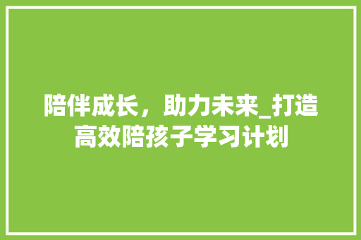 陪伴成长，助力未来_打造高效陪孩子学习计划