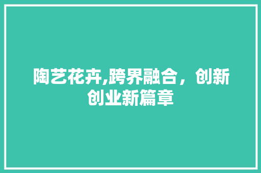 陶艺花卉,跨界融合，创新创业新篇章