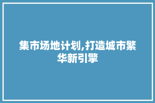 集市场地计划,打造城市繁华新引擎