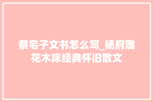 祭宅子文书怎么写_杨府雕花木床经典怀旧散文 书信范文