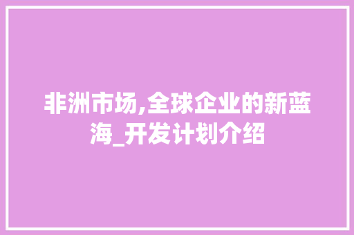 非洲市场,全球企业的新蓝海_开发计划介绍