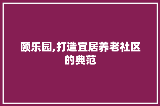 颐乐园,打造宜居养老社区的典范