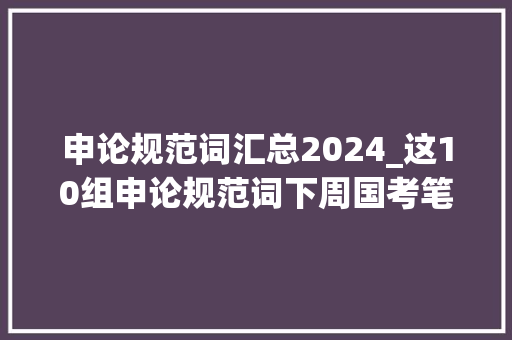 申论规范词汇总2024_这10组申论规范词下周国考笔试会用到