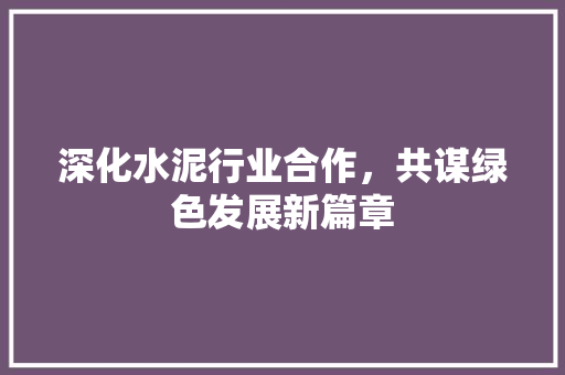 深化水泥行业合作，共谋绿色发展新篇章