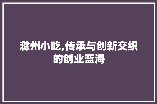 滁州小吃,传承与创新交织的创业蓝海