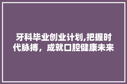 牙科毕业创业计划,把握时代脉搏，成就口腔健康未来