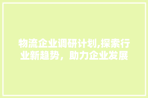 物流企业调研计划,探索行业新趋势，助力企业发展