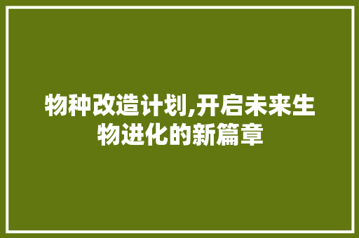 物种改造计划,开启未来生物进化的新篇章