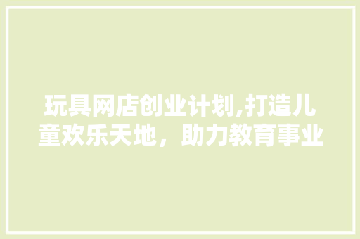 玩具网店创业计划,打造儿童欢乐天地，助力教育事业