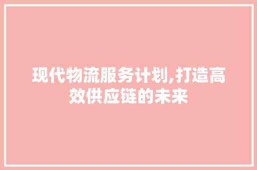 现代物流服务计划,打造高效供应链的未来