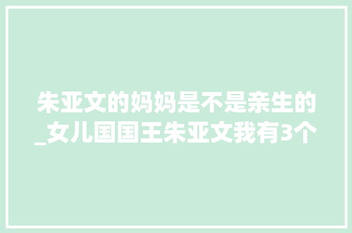 朱亚文的妈妈是不是亲生的_女儿国国王朱亚文我有3个女儿