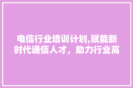 电信行业培训计划,赋能新时代通信人才，助力行业高质量发展