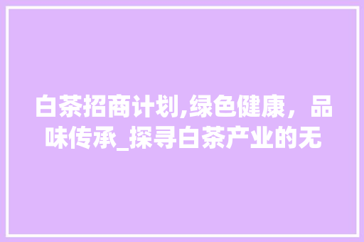 白茶招商计划,绿色健康，品味传承_探寻白茶产业的无限商机