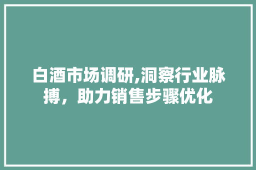 白酒市场调研,洞察行业脉搏，助力销售步骤优化