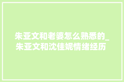 朱亚文和老婆怎么熟悉的_朱亚文和沈佳妮情绪经历 朱亚文是怎么熟习沈佳妮的