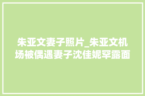 朱亚文妻子照片_朱亚文机场被偶遇妻子沈佳妮罕露面素颜皮肤细腻大年夜长腿好抢镜