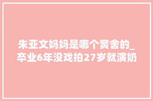 朱亚文妈妈是哪个黉舍的_卒业6年没戏拍27岁就演奶奶朱亚文母亲的30年情绪超冲动