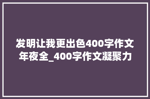 发明让我更出色400字作文年夜全_400字作文凝聚力量创造事业