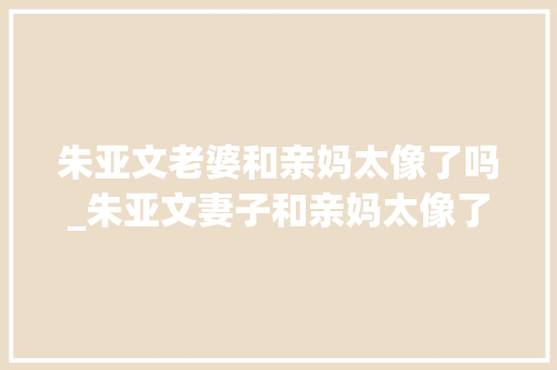 朱亚文老婆和亲妈太像了吗_朱亚文妻子和亲妈太像了一人带俩娃走机场打扮随性母女似同龄