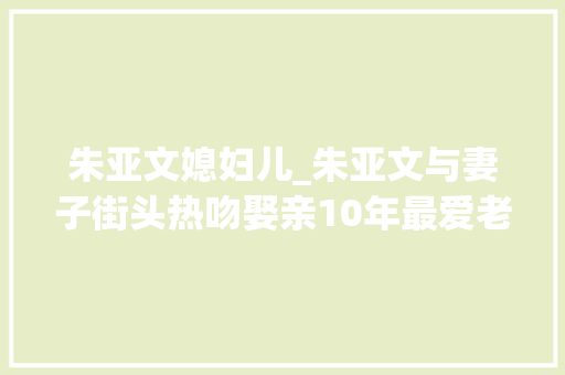 朱亚文媳妇儿_朱亚文与妻子街头热吻娶亲10年最爱老婆素颜方便随时亲吻