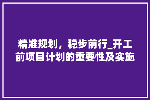 精准规划，稳步前行_开工前项目计划的重要性及实施步骤